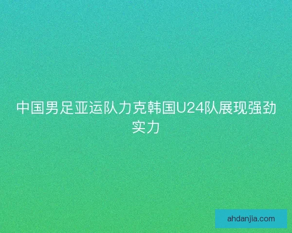 中国男足亚运队力克韩国U24队展现强劲实力 中国男足亚运队力克韩国U24队展现强劲实力