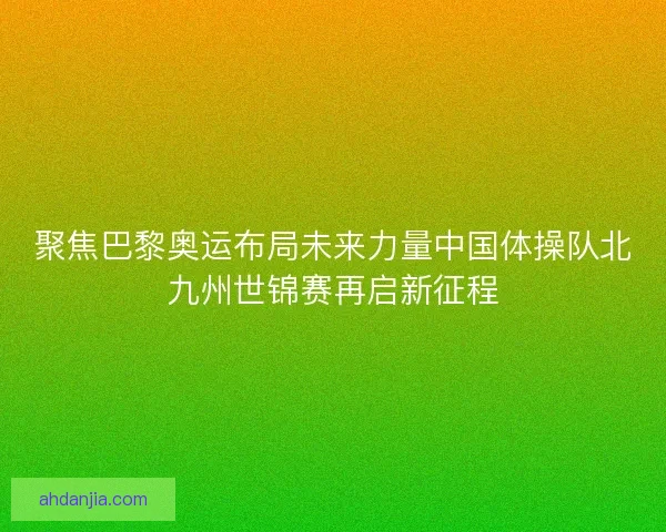 聚焦巴黎奥运布局未来力量中国体操队北九州世锦赛再启新征程