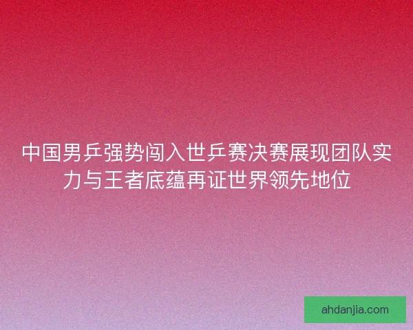 中国男乒强势闯入世乒赛决赛展现团队实力与王者底蕴再证世界领先地位