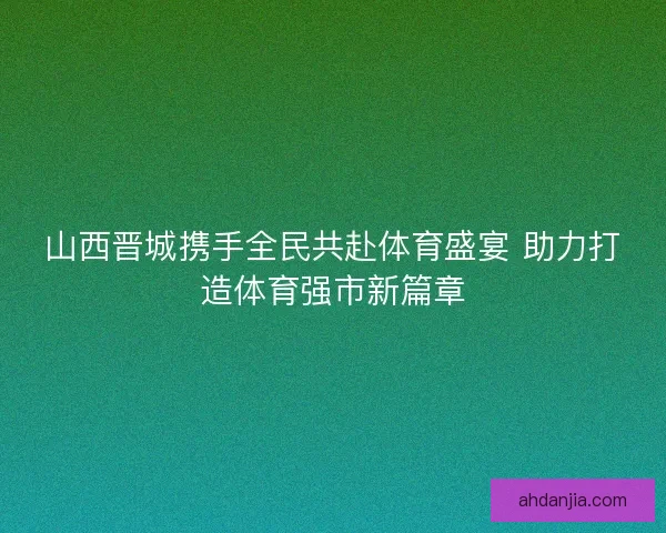 山西晋城携手全民共赴体育盛宴 助力打造体育强市新篇章 山西晋城携手全民共赴体育盛宴 助力打造体育强市新篇章