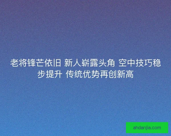 老将锋芒依旧 新人崭露头角 空中技巧稳步提升 传统优势再创新高 老将锋芒依旧 新人崭露头角 空中技巧稳步提升 传统优势再创新高