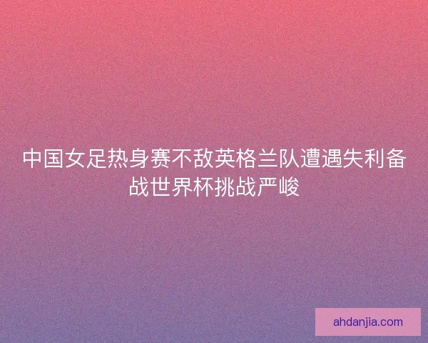 中国女足热身赛不敌英格兰队遭遇失利备战世界杯挑战严峻 中国女足热身赛不敌英格兰队遭遇失利备战世界杯挑战严峻