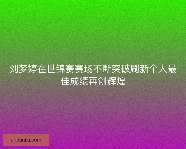 刘梦婷在世锦赛赛场不断突破刷新个人最佳成绩再创辉煌 刘梦婷在世锦赛赛场不断突破刷新个人最佳成绩再创辉煌