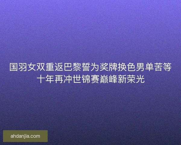 国羽女双重返巴黎誓为奖牌换色男单苦等十年再冲世锦赛巅峰新荣光
