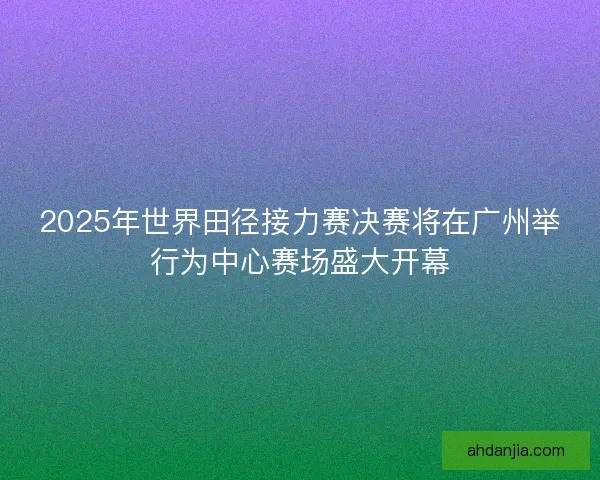 2025年世界田径接力赛决赛将在广州举行为中心赛场盛大开幕 2025年世界田径接力赛决赛将在广州举行为中心赛场盛大开幕