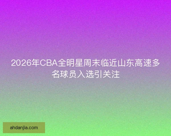2026年CBA全明星周末临近山东高速多名球员入选引关注
