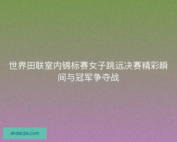 世界田联室内锦标赛女子跳远决赛精彩瞬间与冠军争夺战