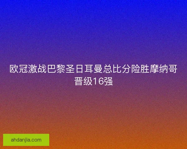 欧冠激战巴黎圣日耳曼总比分险胜摩纳哥晋级16强 欧冠激战巴黎圣日耳曼总比分险胜摩纳哥晋级16强