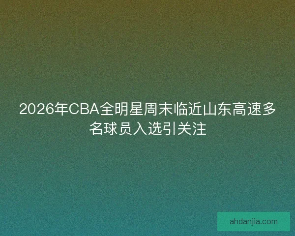 2026年CBA全明星周末临近山东高速多名球员入选引关注 2026年CBA全明星周末临近山东高速多名球员入选引关注