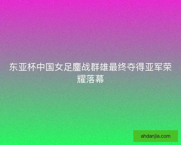 东亚杯中国女足鏖战群雄最终夺得亚军荣耀落幕 东亚杯中国女足鏖战群雄最终夺得亚军荣耀落幕