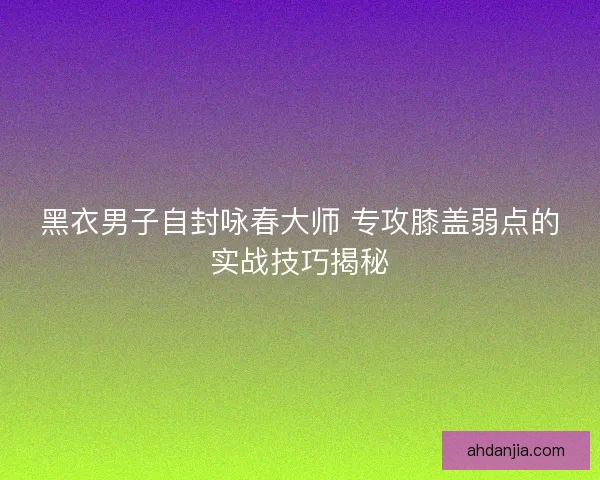黑衣男子自封咏春大师 专攻膝盖弱点的实战技巧揭秘 黑衣男子自封咏春大师 专攻膝盖弱点的实战技巧揭秘
