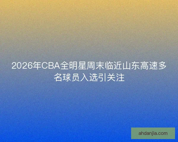 2026年CBA全明星周末临近山东高速多名球员入选引关注 2026年CBA全明星周末临近山东高速多名球员入选引关注