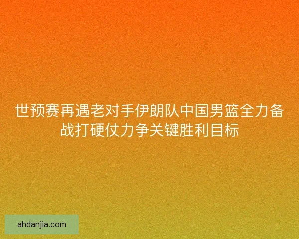 世预赛再遇老对手伊朗队中国男篮全力备战打硬仗力争关键胜利目标 世预赛再遇老对手伊朗队中国男篮全力备战打硬仗力争关键胜利目标