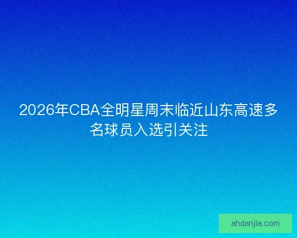 2026年CBA全明星周末临近山东高速多名球员入选引关注