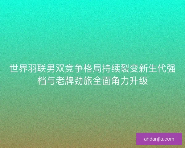 世界羽联男双竞争格局持续裂变新生代强档与老牌劲旅全面角力升级