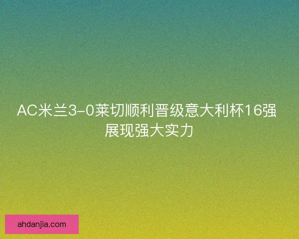 AC米兰3-0莱切顺利晋级意大利杯16强 展现强大实力 AC米兰3-0莱切顺利晋级意大利杯16强 展现强大实力