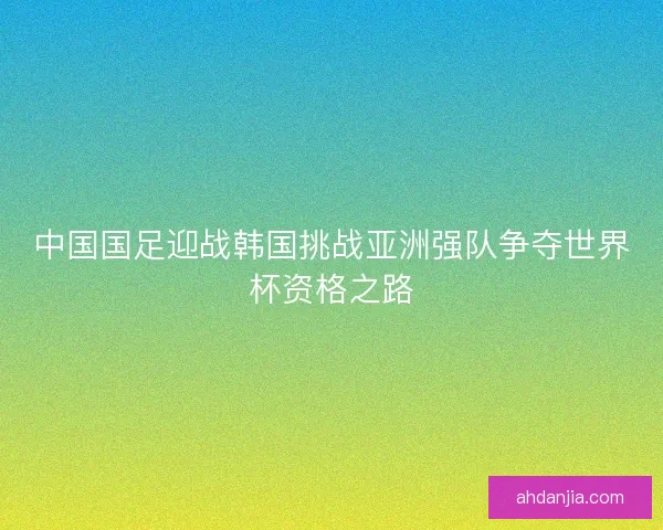 中国国足迎战韩国挑战亚洲强队争夺世界杯资格之路 中国国足迎战韩国挑战亚洲强队争夺世界杯资格之路
