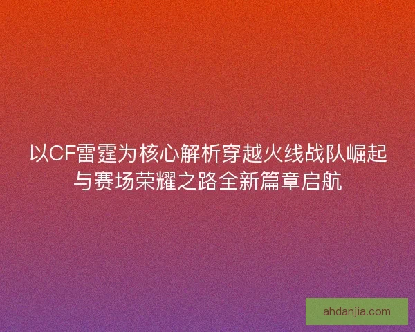 以CF雷霆为核心解析穿越火线战队崛起与赛场荣耀之路全新篇章启航 以CF雷霆为核心解析穿越火线战队崛起与赛场荣耀之路全新篇章启航