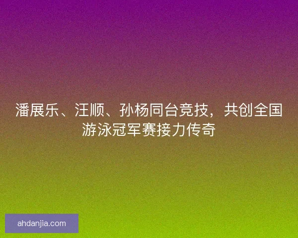 潘展乐、汪顺、孙杨同台竞技,共创全国游泳冠军赛接力传奇 潘展乐、汪顺、孙杨同台竞技,共创全国游泳冠军赛接力传奇